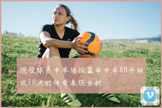 现役球员中单场投篮命中率80并助攻10次的传奇表现分析