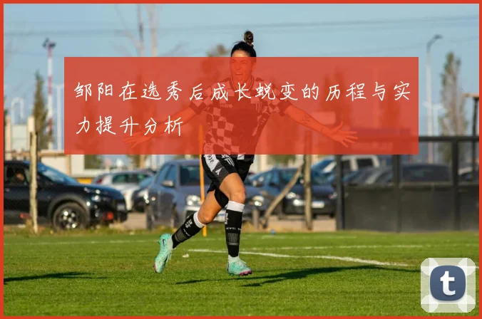 邹阳在选秀后成长蜕变的历程与实力提升分析