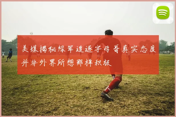 美媒揭秘绿军追逐字母哥真实态度并非外界所想那样积极
