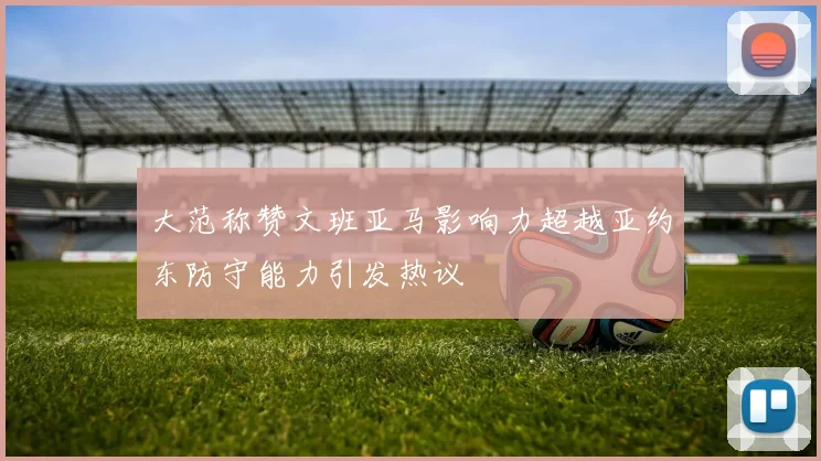大范称赞文班亚马影响力超越亚约东防守能力引发热议