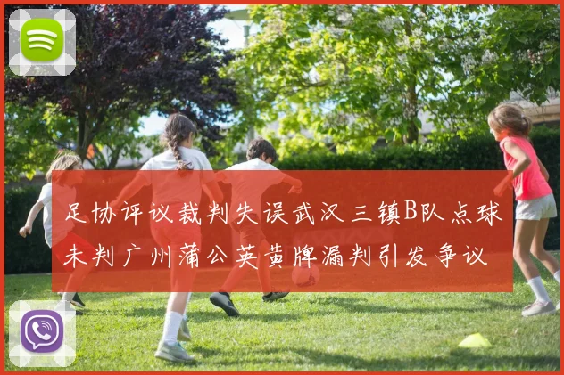 足协评议裁判失误武汉三镇B队点球未判广州蒲公英黄牌漏判引发争议