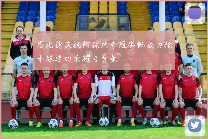 恩比德庆祝阿森纳夺冠感慨成为枪手球迷的荣耀与自豪