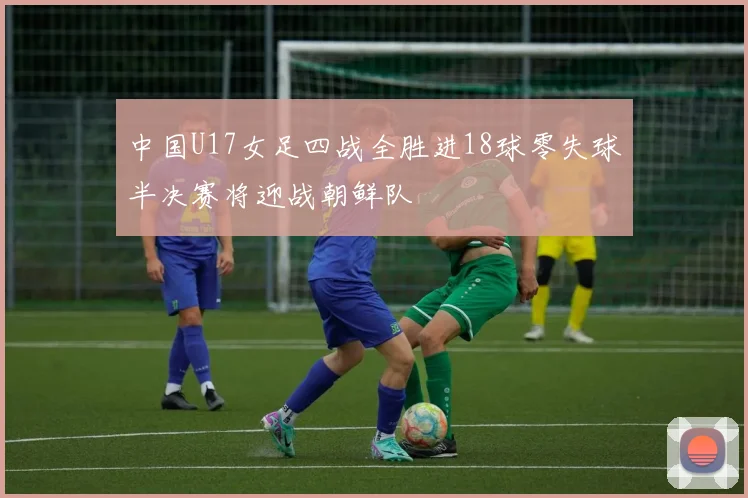 中国U17女足四战全胜进18球零失球半决赛将迎战朝鲜队