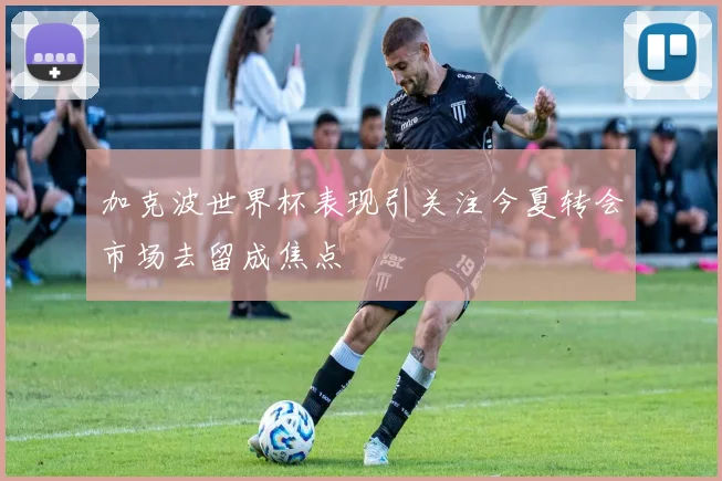加克波世界杯表现引关注今夏转会市场去留成焦点
