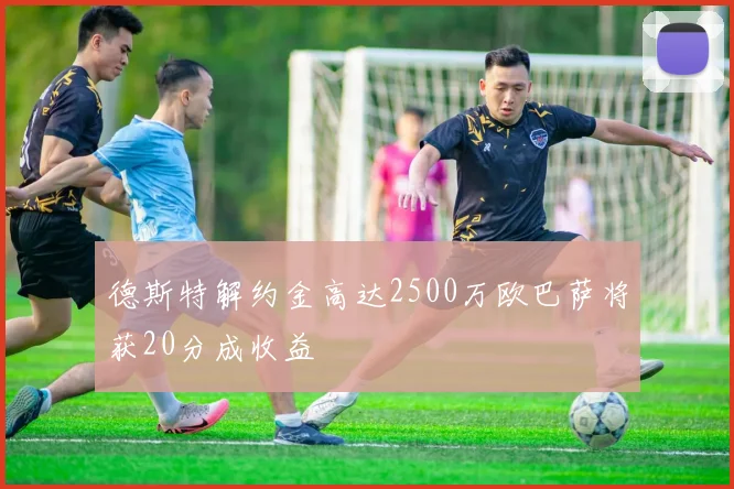 德斯特解约金高达2500万欧巴萨将获20分成收益