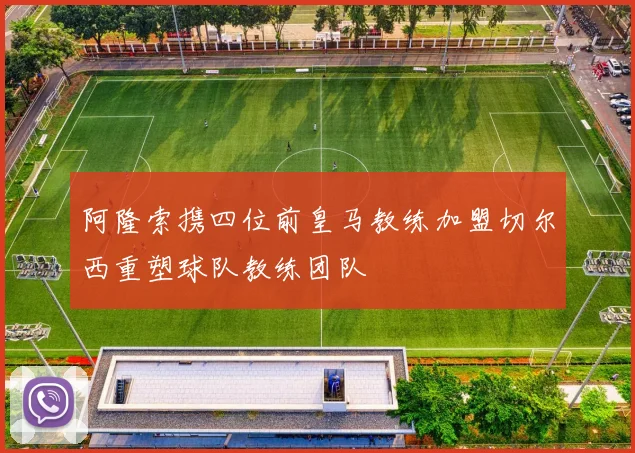 阿隆索携四位前皇马教练加盟切尔西重塑球队教练团队