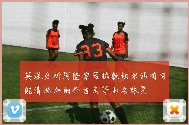 英媒分析阿隆索若执教切尔西将可能清洗加纳乔吉乌等七名球员