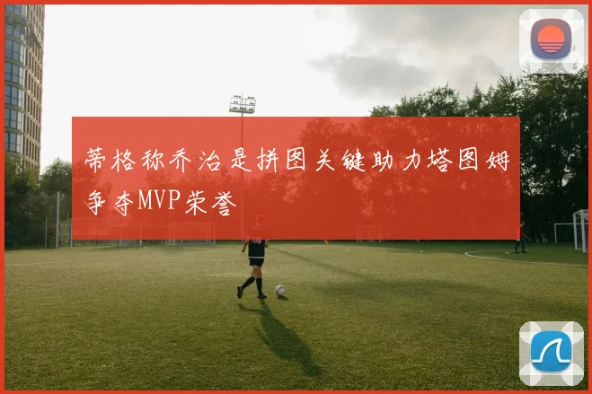 蒂格称乔治是拼图关键助力塔图姆争夺MVP荣誉
