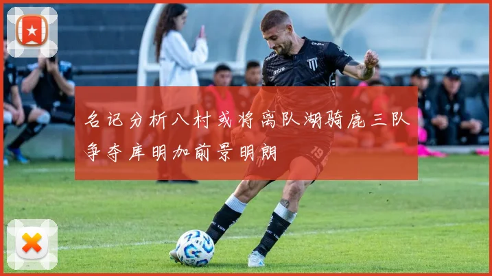 名记分析八村或将离队湖骑鹿三队争夺库明加前景明朗